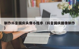 广饶制作抖音国庆头像小程序（抖音国庆图像制作）