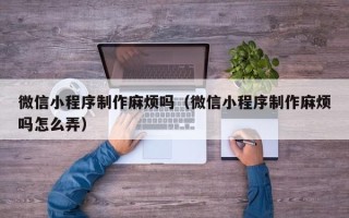 广饶微信小程序制作麻烦吗（微信小程序制作麻烦吗怎么弄）