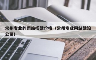 广饶常州专业的网站搭建价格（常州专业网站建设公司）