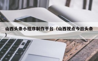 广饶山西头条小程序制作平台（山西视点今日头条）